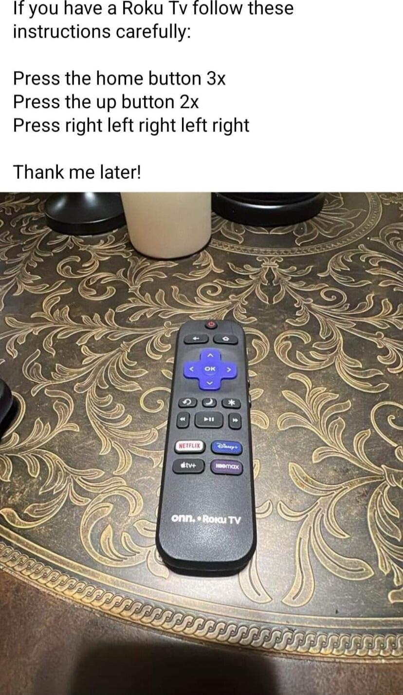 It you have a Roku Tv instructions carefully Press the home button 3x Press the up button 2x Press right left right left right Thank me later