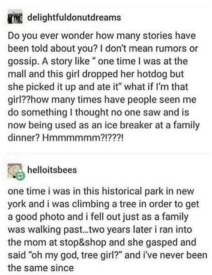 g delightfuldonutdreams Do you ever wonder how many stories have been told about you dont mean rumors or gossip A story like one time was at the mall and this girl dropped her hotdog but she picked it up and ate it what if Im that girlhow many times have people seen me do something thought no one saw and is now being used as an ice breaker at a family dinner Hmmmmmm22 helloitsbees one time i was i