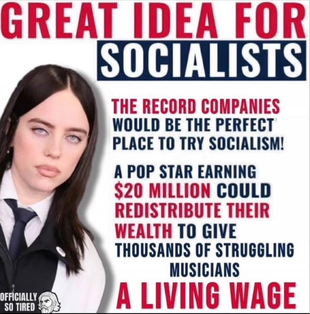 GREAT IDEA FOR SOCIALISTS
THE RECORD COMPANIES WOULD BE THE PERFECT PLACE TO TRY SOCIALISM!
A POP STAR EARNING $20 MILLION COULD REDISTRIBUTE THEIR WEALTH TO GIVE THOUSANDS OF STRUGGLING MUSICIANS A LIVING WAGE