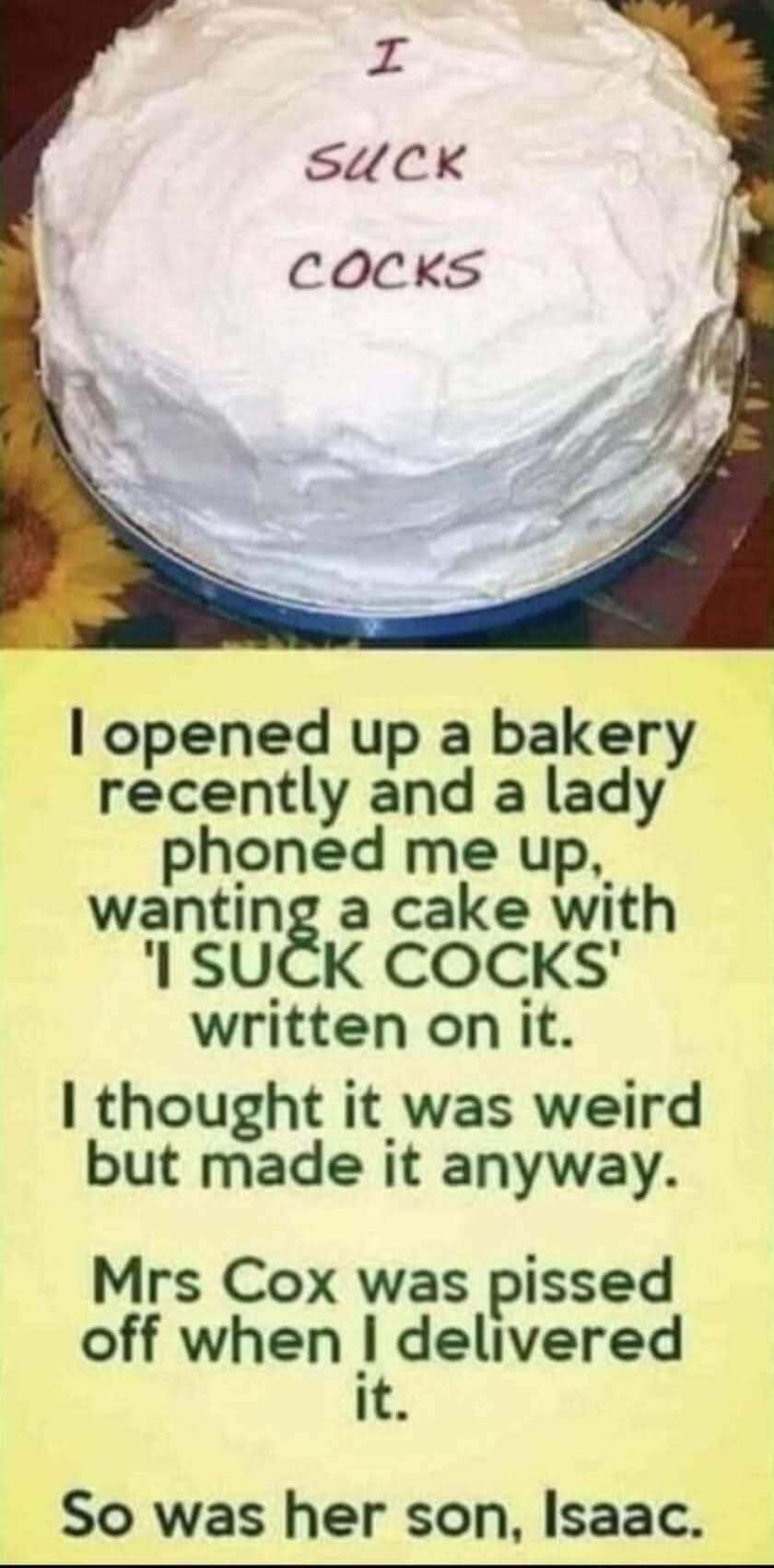 I SUCK COCKS. I opened up a bakery recently and a lady phoned me up, wanting a cake with 'I SUCK COCKS' written on it. I thought it was weird but made it anyway. Mrs Cox was pissed off when I delivered it. So was her son, Isaac.