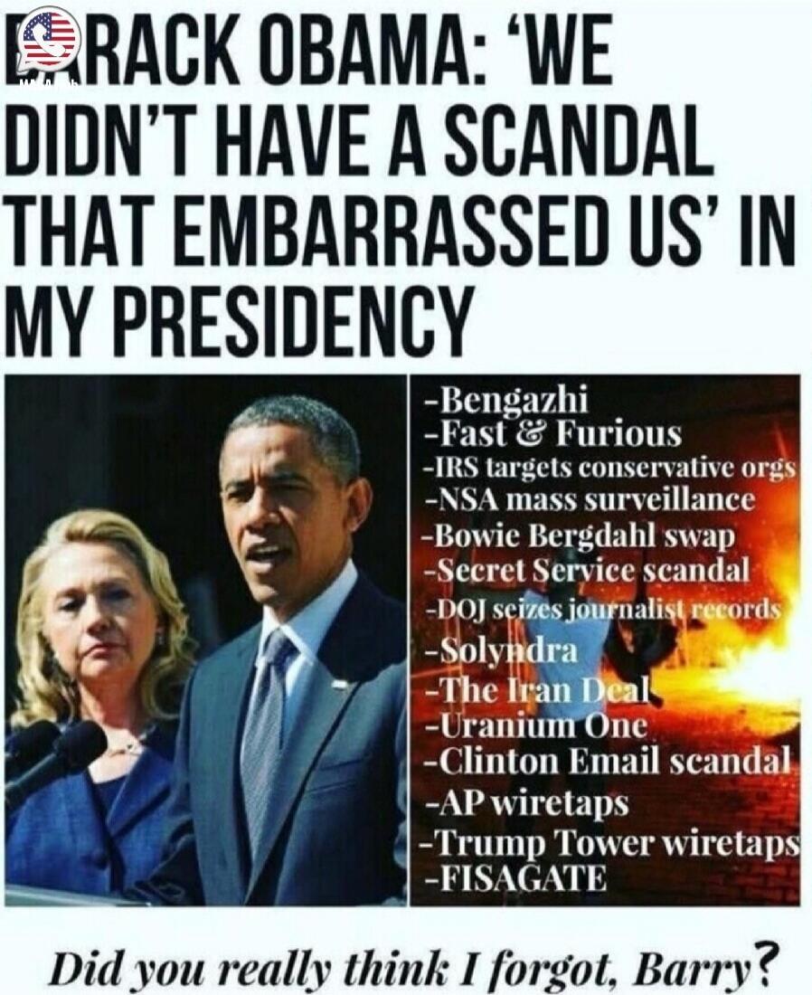 BARACK OBAMA: 'WE DIDN'T HAVE A SCANDAL THAT EMBARRASSED US' IN MY PRESIDENCY. Bengazhi. Fast & Furious. IRS targets conservative orgs. NSA mass surveillance. Bowie Bergdahl swap. Secret Service scandal. DOJ seizes journalist records. Solyndra. The Iran Deal. Uranium One. Clinton Email scandal. AP wiretaps. Trump Tower wiretaps. FISAGATE. Did you r