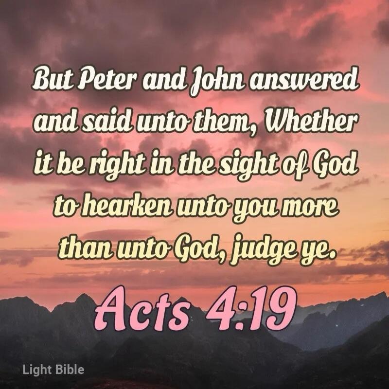 But Peter and John answered and said unto them, Whether it be right in the sight of God to hearken unto you more than unto God, judge ye. Acts 4:19 Light Bible