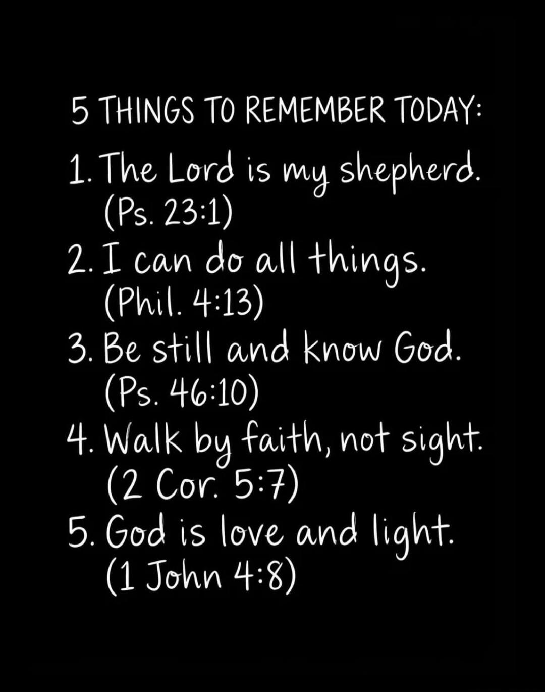 5 THINGS TO REMEMBER TODAY: 1. The Lord is my shepherd. (Ps. 23:1) 2. I can do all things. (Phil. 4:13) 3. Be still and know God. (Ps. 46:10) 4. Walk by faith, not sight. (2 Cor. 5:7) 5. God is love and light. (1 John 4:8)
