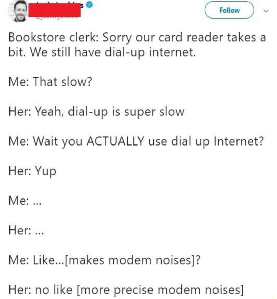 S Bookstore clerk Sorry our card reader takes a bit We still have dial up internet Me That slow Her Yeah dial up is super slow Me Wait you ACTUALLY use dial up Internet Her Yup Me Hesus Me Likemakes modem noises Her no like more precise modem noises