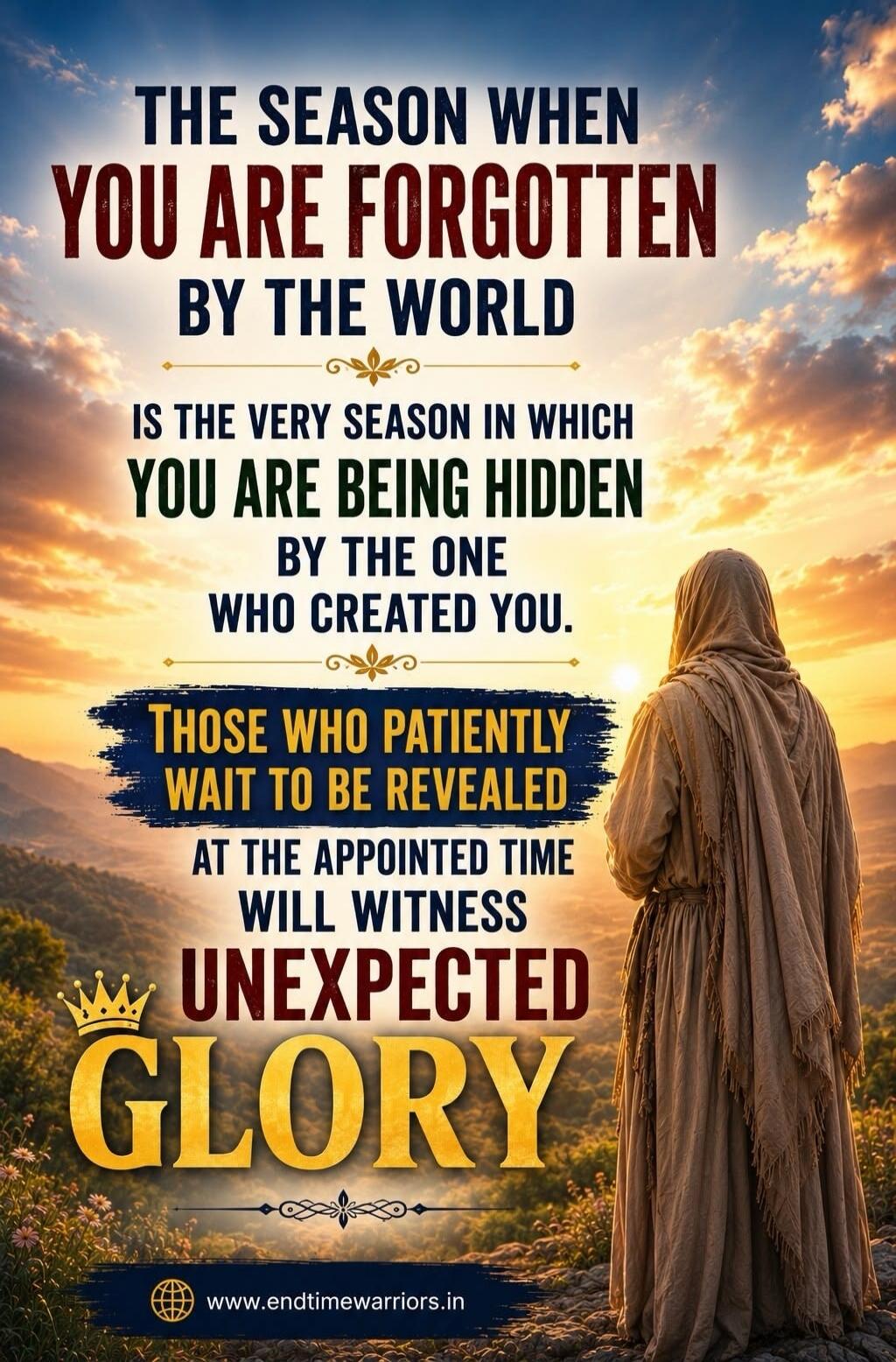THE SEASON WHEN YOU ARE FORGOTTEN BY THE WORLD IS THE VERY SEASON IN WHICH YOU ARE BEING HIDDEN BY THE ONE WHO CREATED YOU. THOSE WHO PATIENTLY WAIT TO BE REVEALED AT THE APPOINTED TIME WILL WITNESS UNEXPECTED GLORY www.endtimewarriors.in