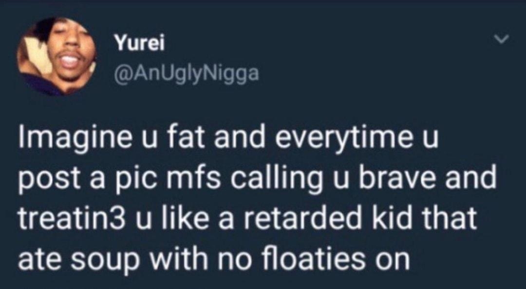 Yurei s AnUglyNigga Imagine u fat and everytime u post a pic mfs calling u brave and treatin3 u like a retarded kid that ate soup with no floaties on 538AM 11Feb18 129 Retweets 146 Likes V 8