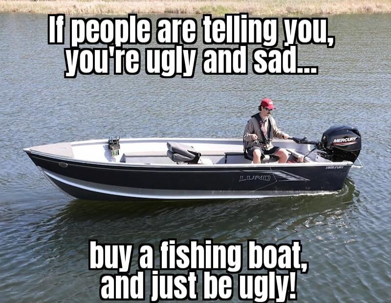 If people are telling you, you're ugly and sad... buy a fishing boat, and just be ugly!