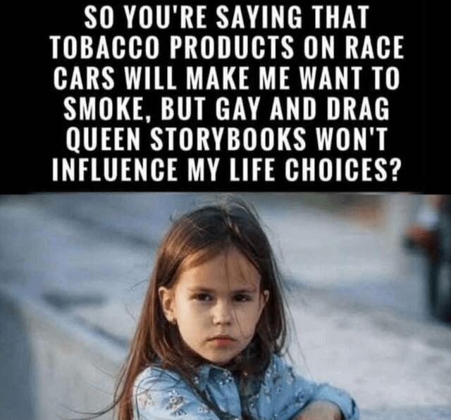 SO YOU'RE SAYING THAT TOBACCO PRODUCTS ON RACE CARS WILL MAKE ME WANT TO SMOKE, BUT GAY AND DRAG QUEEN STORYBOOKS WON'T INFLUENCE MY LIFE CHOICES?