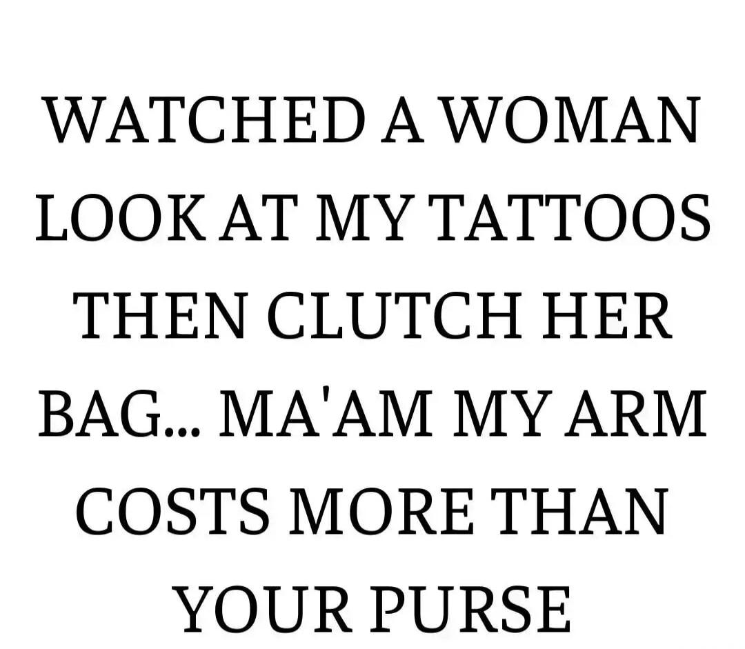 WATCHED A WOMAN LOOK AT MY TATTOOS THEN CLUTCH HER BAG... MA'AM MY ARM COSTS MORE THAN YOUR PURSE