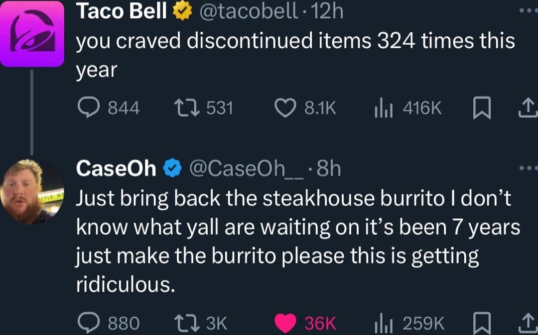 29 Taco Bell tacobell 12h b you craved discontinued items 324 times this year GF7V I XX Q8K sk I CaseOh CaseOh__ 8h Just bring back the steakhouse burrito dont know what yall are waiting on its been 7 years just make the burrito please this is getting ridiculous FT I o 4 WK ok 0O