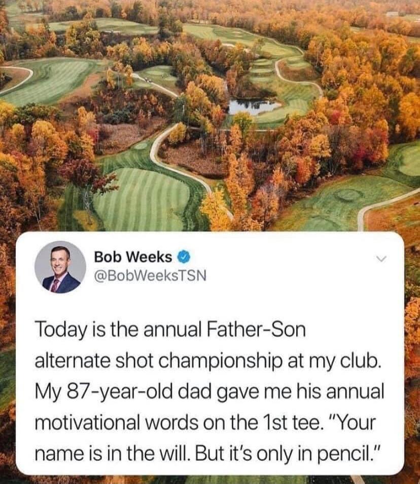 g Bob Weeks SN Today is the annual Father Son alternate shot championship at my club My 87 year old dad gave me his annual motivational words on the 1st tee Your name is in the will But its only in pencil