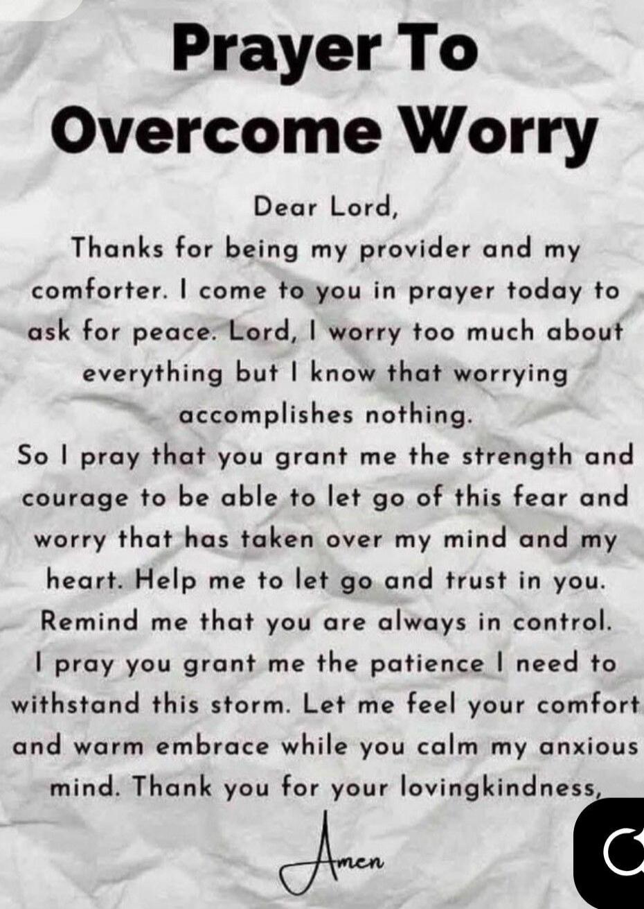 Prayer To Overcome Worry Dear Lord, Thanks for being my provider and my comforter. I come to you in prayer today to ask for peace. Lord, I worry too much about everything but I know that worrying accomplishes nothing. So I pray that you grant me the strength and courage to be able to let go of this fear and worry that has taken over my mind and my 