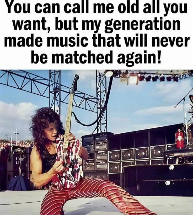 You can call me old all you want, but my generation made music that will never be matched again!