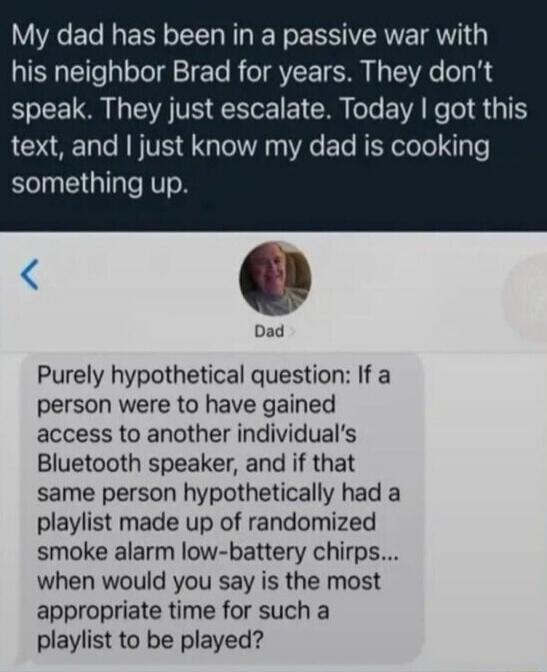 My dad has been in a passive war with his neighbor Brad for years. They don't speak. They just escalate. Today I got this text, and I just know my dad is cooking something up. Purely hypothetical question: If a person were to have gained access to another individual's Bluetooth speaker, and if that same person hypothetically had a playlist made up 