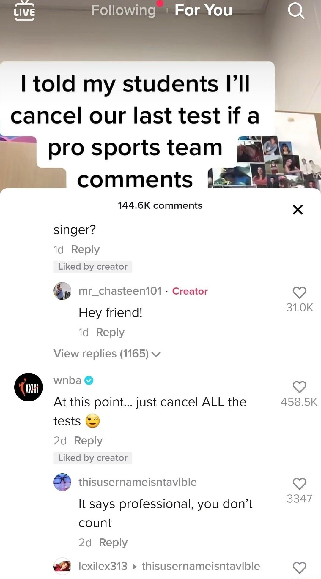 Following For You told my students Ill cancel our last test if a pro sports team A comments 1446K comments X singer 1d Reply Liked by creator mr_chasteenton Creator o Hey friend 310K 1d Reply View replies 1165 v 0 wnba V 4585K At this point just cancel ALL the tests 2d Reply Liked by creator thisusernameisntavible V It says professional you dont 254 count 2d Reply lexilex313 thisusernameisntavible