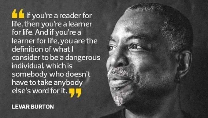 fufh if youre a reader for life then youre a learner forlife Andif yourea learner forlfe youare the definition of what consider tobe a dangerous individual whichis somebody who doesnt have to take anybody elses word for it LEVARBURTON