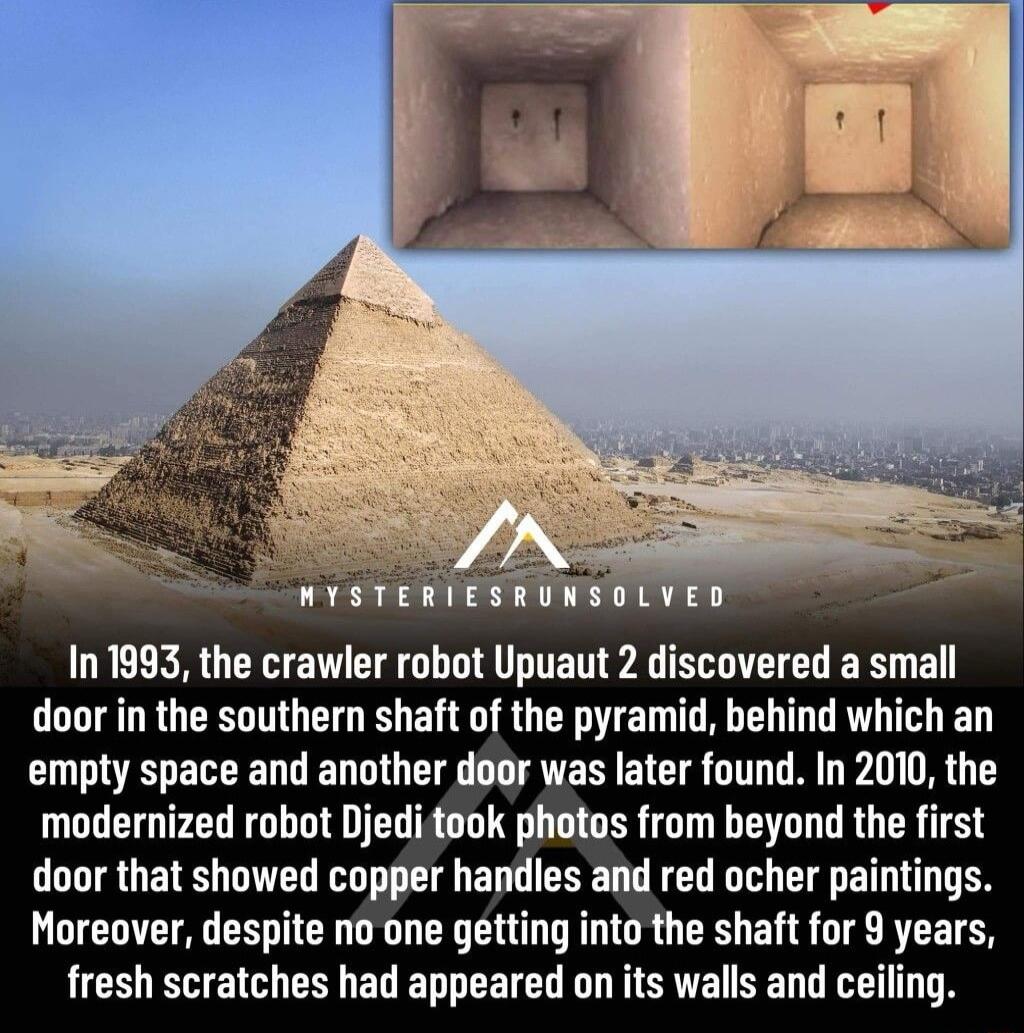 In 1993 the crawler robot Upuaut 2 discovered a small door in the southern shaft of the pyramid behind which an empty space and another door was later found In 2010 the modernized robot Djeditook phetos from beyond the first door that showed copper handles and red ocher paintings Moreover despite no one getting into the shaft for 9 years fresh scratches had appeared on its walls and ceiling