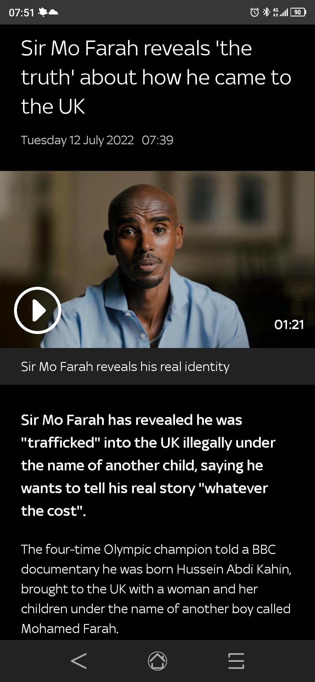 0751 a il 5D Sir Mo Farah reveals the truth about how he came to the UK Tuesday 12 July 2022 0739 Sir Mo Farah reveals his real identity NIg YU ERE EVEEIEE L ERER trafficked into the UK illegally under the name of another child saying he wants to tell his real story whatever the cost The four time Olympic champion told a BBC documentary he was born Hussein Abdi Kahin brought to the UK with a woman