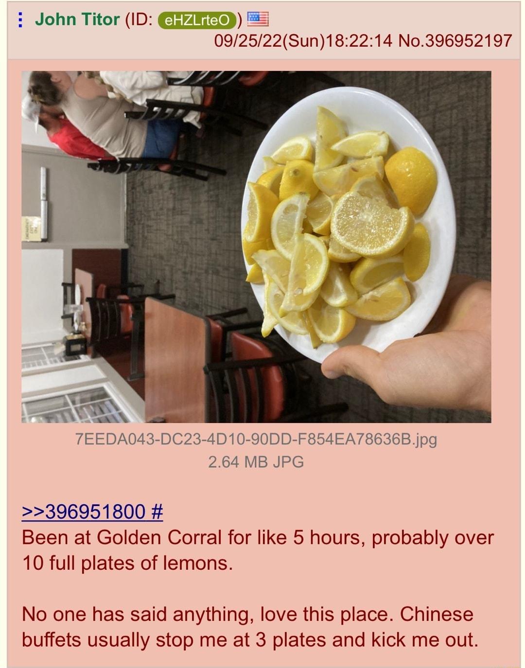 John Titor ID CHERHD 092522Sun182214 No396952197 396951800 Been at Golden Corral for like 5 hours probably over 10 full plates of lemons No one has said anything love this place Chinese buffets usually stop me at 3 plates and kick me out