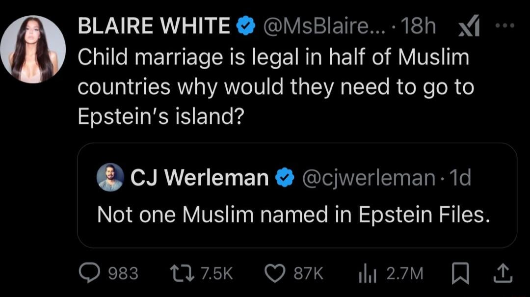 BLAIRE WHITE MsBlaire 18h Child marriage is legal in half of Muslim countries why would they need to go to Epsteins island CJ Werleman cjwerleman 1d Not one Muslim named in Epstein Files Qosz M7k Q87K li2m N
