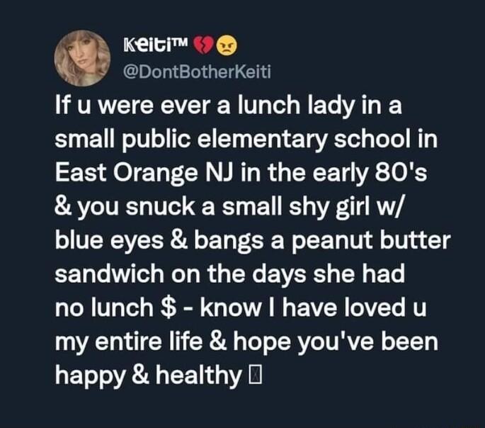 Keici DontBotherKeiti If u were ever a lunch lady in a small public elementary school in East Orange NJ in the early 80s you snuck a small shy girl w blue eyes bangs a peanut butter sandwich on the days she had N T R I N EAER VL T my entire life hope youve been ETTO R T YA