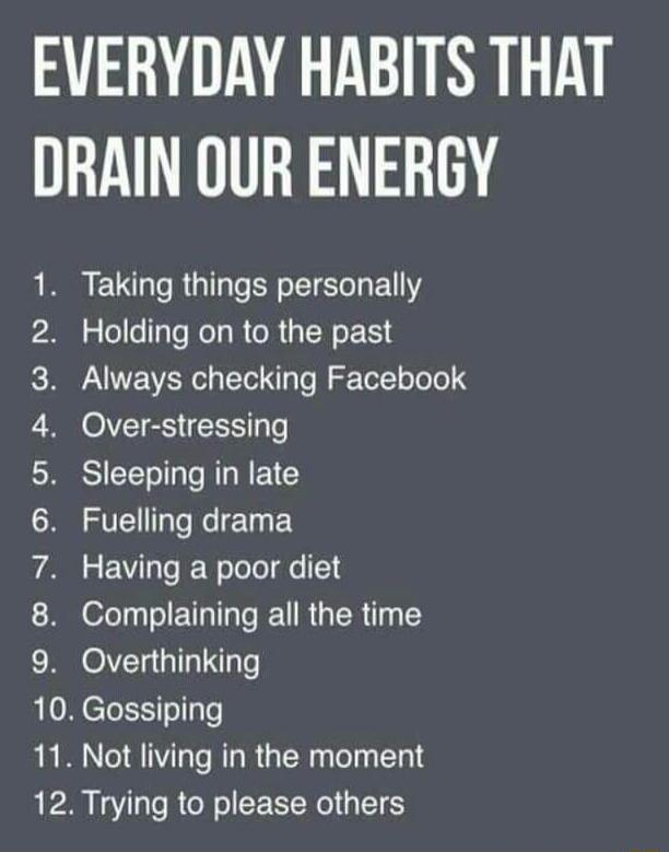 EVERYDAY HABITS THAT DRAIN OUR ENERGY 9 O ENIO O b I RE RGO EIELGENY alellellyfe Ko RCRUEN LR PNEVERC I Te f Yol oTelel S Over stressing SIEETL R REC Fuelling drama Having a poor diet ofTy eI ETTTTe REU R R 14 1Y Overthinking 10 Gossiping 11 Not living in the moment 12 Trying to please others