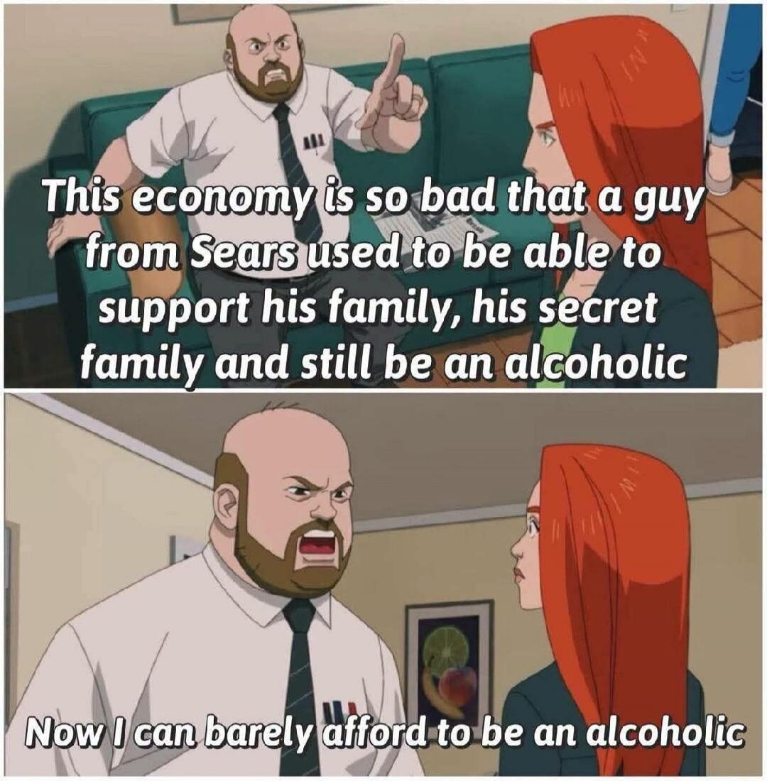 This economy is so bad that a guy from Sears used to be able to support his family, his secret family and still be an alcoholic. Now I can barely afford to be an alcoholic.