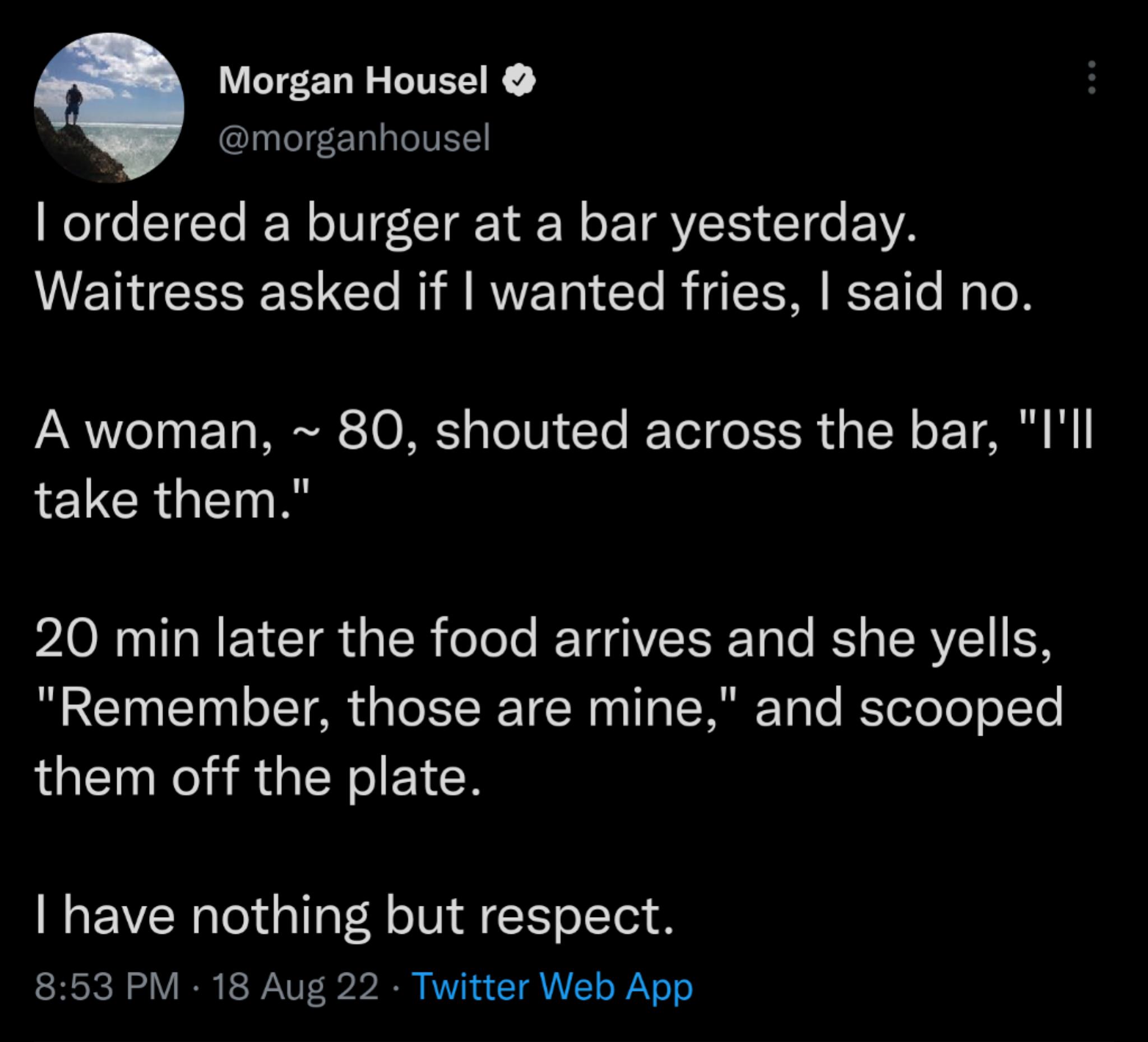 Morgan Housel morganhousel ordered a burger at a bar yesterday Waitress asked if wanted fries said no A woman 80 shouted across the bar Ill take them 20 min later the food arrives and she yells Remember those are mine and scooped them off the plate have nothing but respect 853 PM 18 Aug 22 Twitter Web App