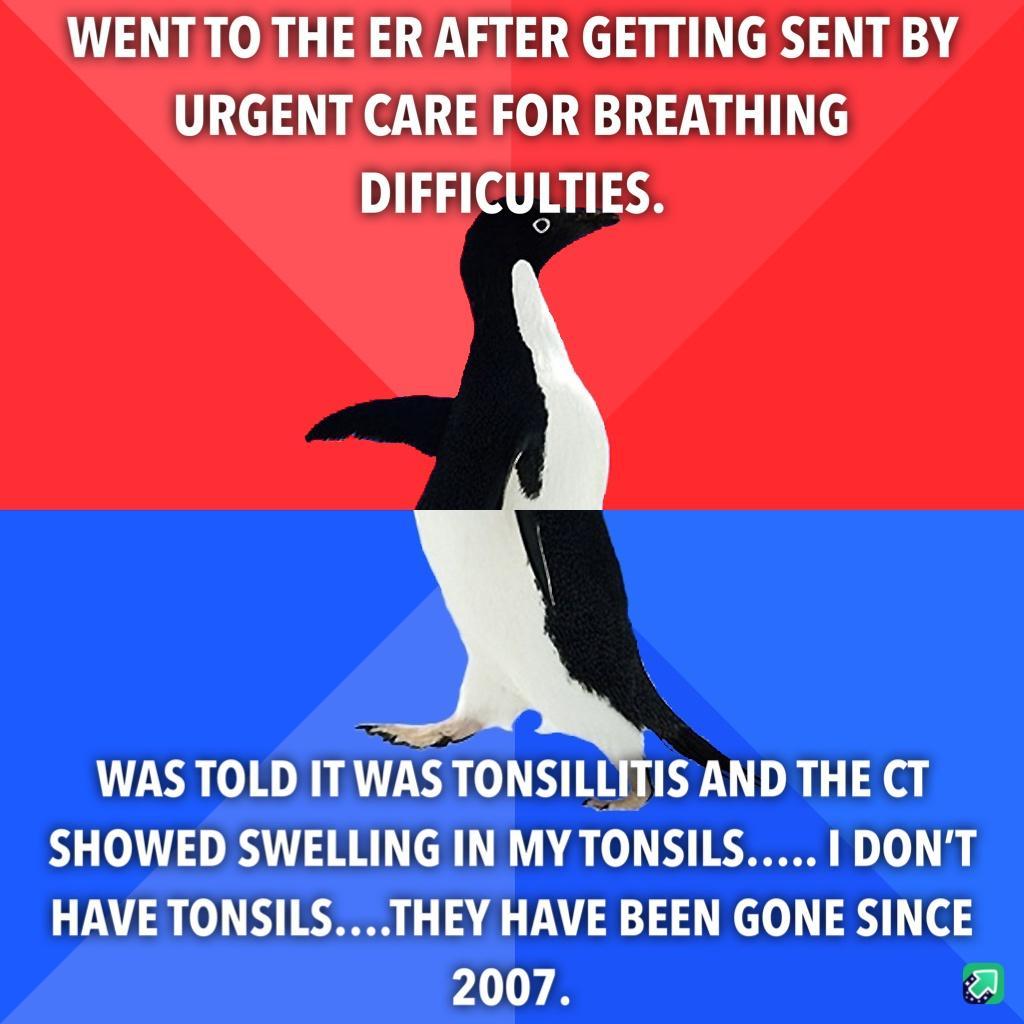 WENTTO THE ER AFTER GETTING SENT BY URGENT CARE FOR BREATHING DIFFICULTIES WAS TOLD ITWAS TONSILLITIS AND THE CT SHOWED SWELLING IN MY TONSILS DONT HAVE TONSILSTHEY HAVE BEEN GONE SINCE 2007 a