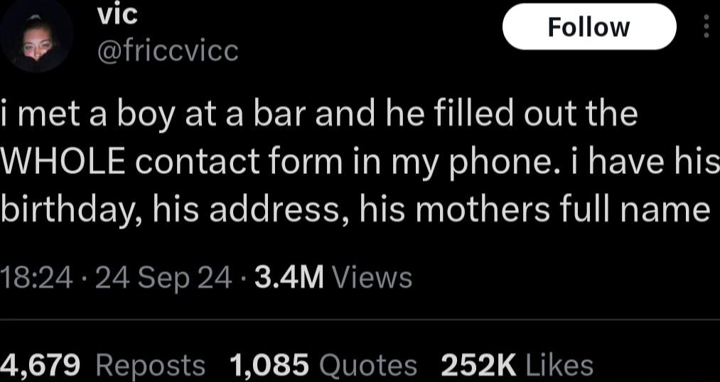 friccvice i met a boy at a bar and he filled out the WHOLE contact form in my phone i have his birthday his address his mothers full name 1824 24 Sep 24 34M Views 4679 Reposts 1085 Quotes 252K Likes