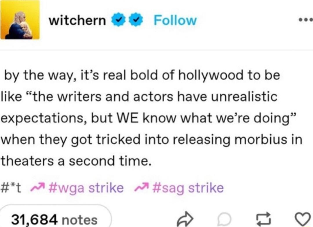 witchern Follow by the way its real bold of hollywood to be like the writers and actors have unrealistic expectations but WE know what were doing when they got tricked into releasing morbius in theaters a second time t wga strike A sag strike 31684 notes 2
