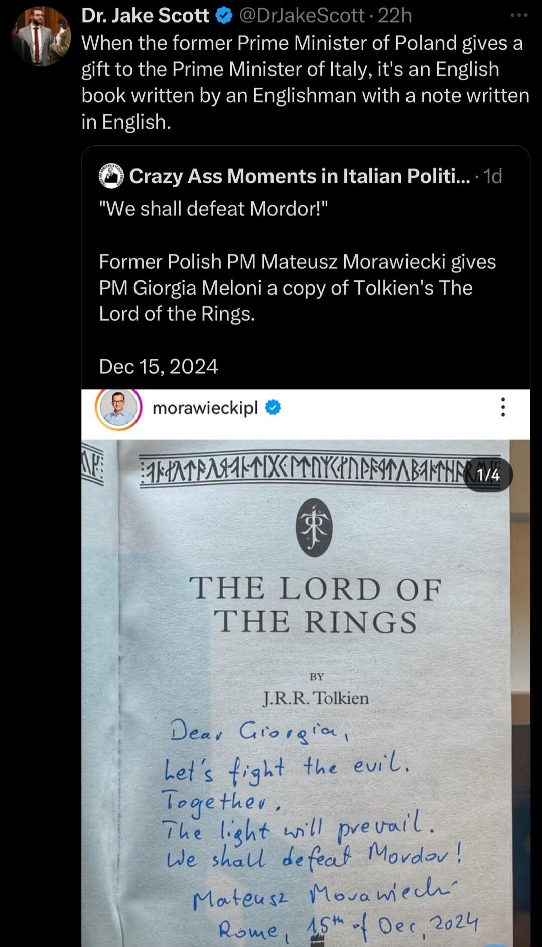 DrJake Scott DrlakeScott 22h l When the former Prime Minister of Poland gives a gift to the Prime Minister of Italy its an English book written by an Englishman with a note written in English Crazy Ass Moments in Italian Politi 1d We shall defeat Mordor Former Polish PM Mateusz Morawiecki gives PM Giorgia Meloni a copy of Tolkiens The Lord of the Rings Dec 152024 IHE LORD OF THE RINGS