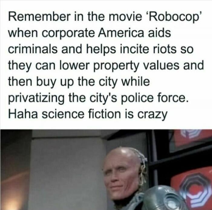 Remember in the movie 'Robocop' when corporate America aids criminals and helps incite riots so they can lower property values and then buy up the city while privatizing the city's police force. Haha science fiction is crazy