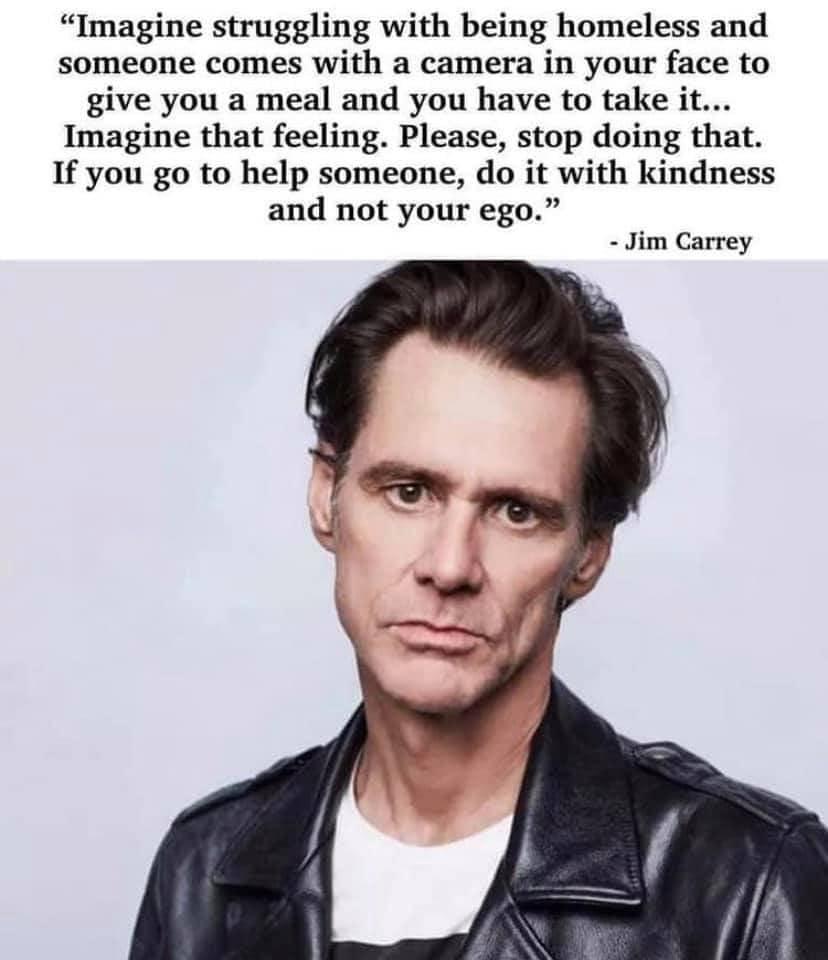 Imagine struggling with being homeless and someone comes with a camera in your face to give you a meal and you have to take it Imagine that feeling Please stop doing that If you go to help someone do it with kindness and not your ego Jim Carrey