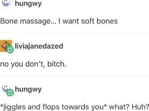 hungwy Bone massage want soft bones Iiviaianedazed no you dont bitch hungwy jiggles and flops towards you what Huh