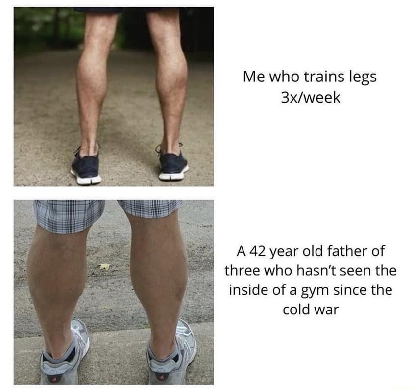 Me who trains legs 3xweek A42year old father of three who hasnt seen the inside of a gym since the cold war