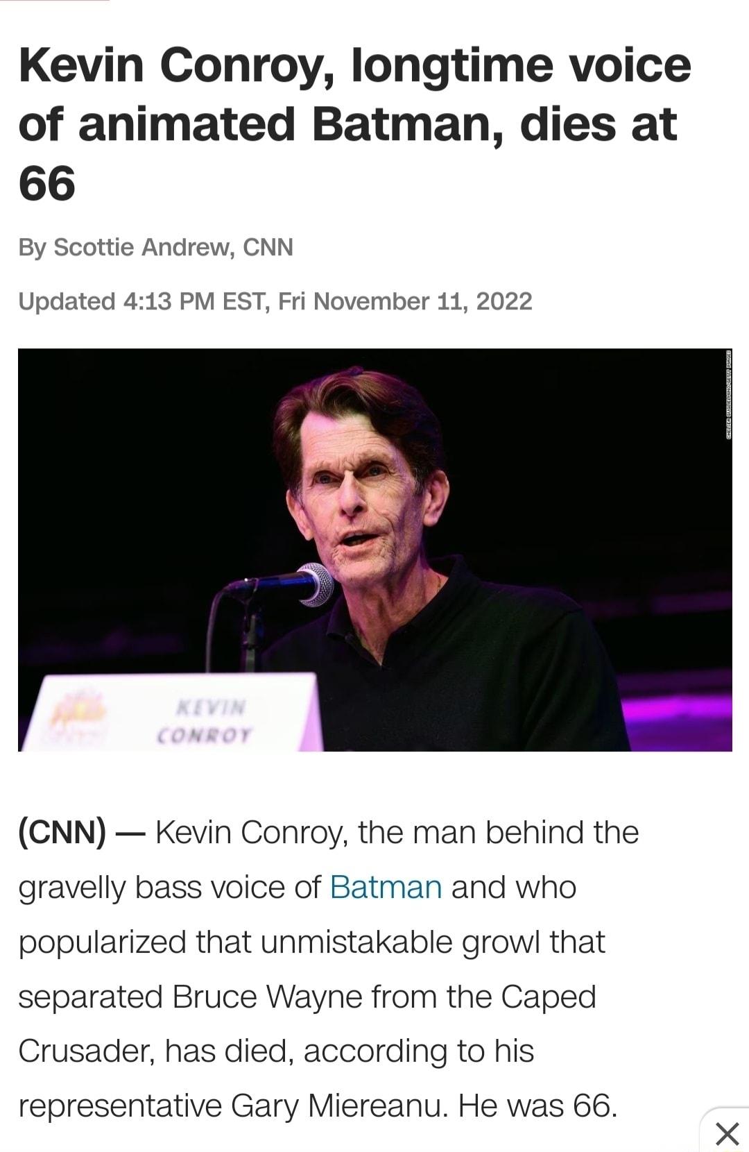 Kevin Conroy longtime voice of animated Batman dies at 66 By Scottie Andrew CNN Updated 413 PM EST Fri November 11 2022 CNN Kevin Conroy the man behind the gravelly bass voice of Batman and who popularized that unmistakable growl that separated Bruce Wayne from the Caped Crusader has died according to his representative Gary Miereanu He was 66