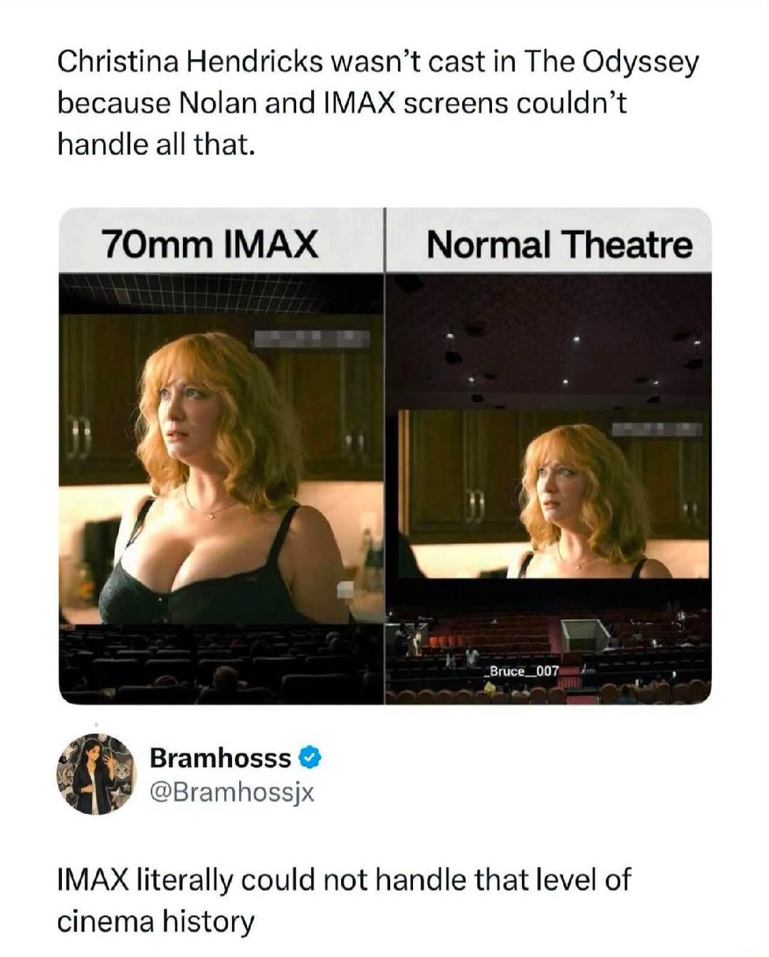 Christina Hendricks wasn't cast in The Odyssey because Nolan and IMAX screens couldn't handle all that. 70mm IMAX. Normal Theatre. Bramhosss @Bramhossjx. IMAX literally could not handle that level of cinema history.