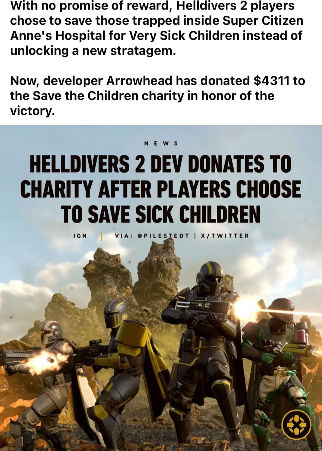 With no promise of reward Helldivers 2 players chose to save those trapped inside Super Citizen Annes Hospital for Very Sick Children instead of unlocking a new stratagem Now developer Arrowhead has donated 4311to the Save the Children charity in honor of the victory News HELLDIVERS 2 DEV DONATES T0 CHARITY AFTER PLAYERS CHOOSE T0 SAVE SICK CHILDREN s3e0T X TwITTER