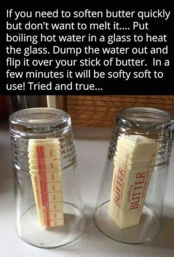 If you need to soften butter quickly but dont want to melt it Put boiling hot water in a glass to heat the glass Dump the water out and flip it over your stick of butter Ina few minutes it will be softy soft to VECR I T RV
