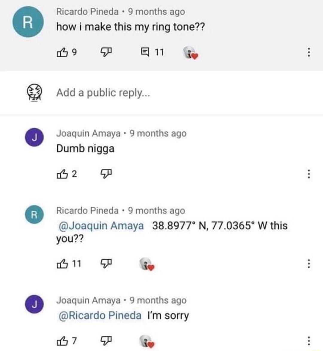 Ricardo Pineda 9 months ago how i make this my ring tone o P AN G Add a public reply Joaquin Amaya 9 months ago Dumb nigga iy 2 oGP Ricardo Pineda 9 months ago Joaquin Amaya 388977 N 770365 W this you B P G Joaquin Amaya 9 months ago Ricardo Pineda Im sorry B7 P G