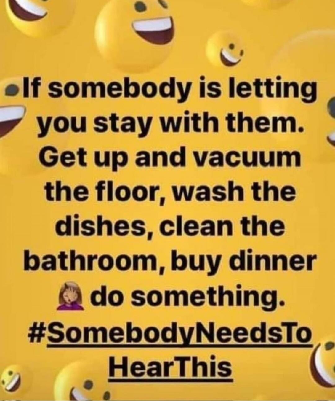 If somebody is letting you stay with them. Get up and vacuum the floor, wash the dishes, clean the bathroom, buy dinner do something. #SomebodyNeedsToHearThis
