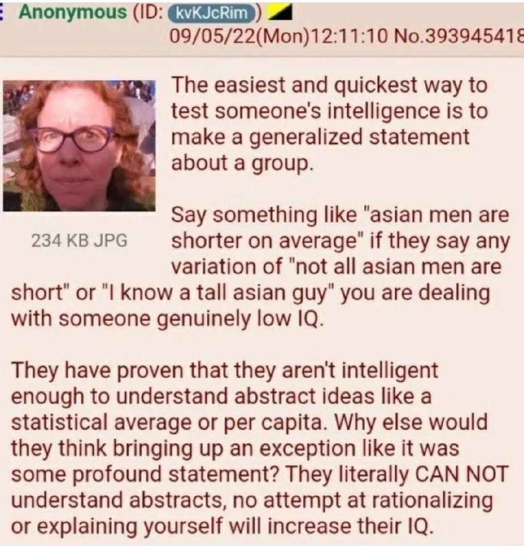 Anonymous ID L 090522Mon121110 No39394541 The easiest and quickest way to test someones intelligence is to make a generalized statement about a group Say something like asian men are 234 KB JPG shorter on average if they say any variation of not all asian men are short or I know a tall asian guy you are dealing with someone genuinely low 1Q They have proven that they arent intelligent enough to un