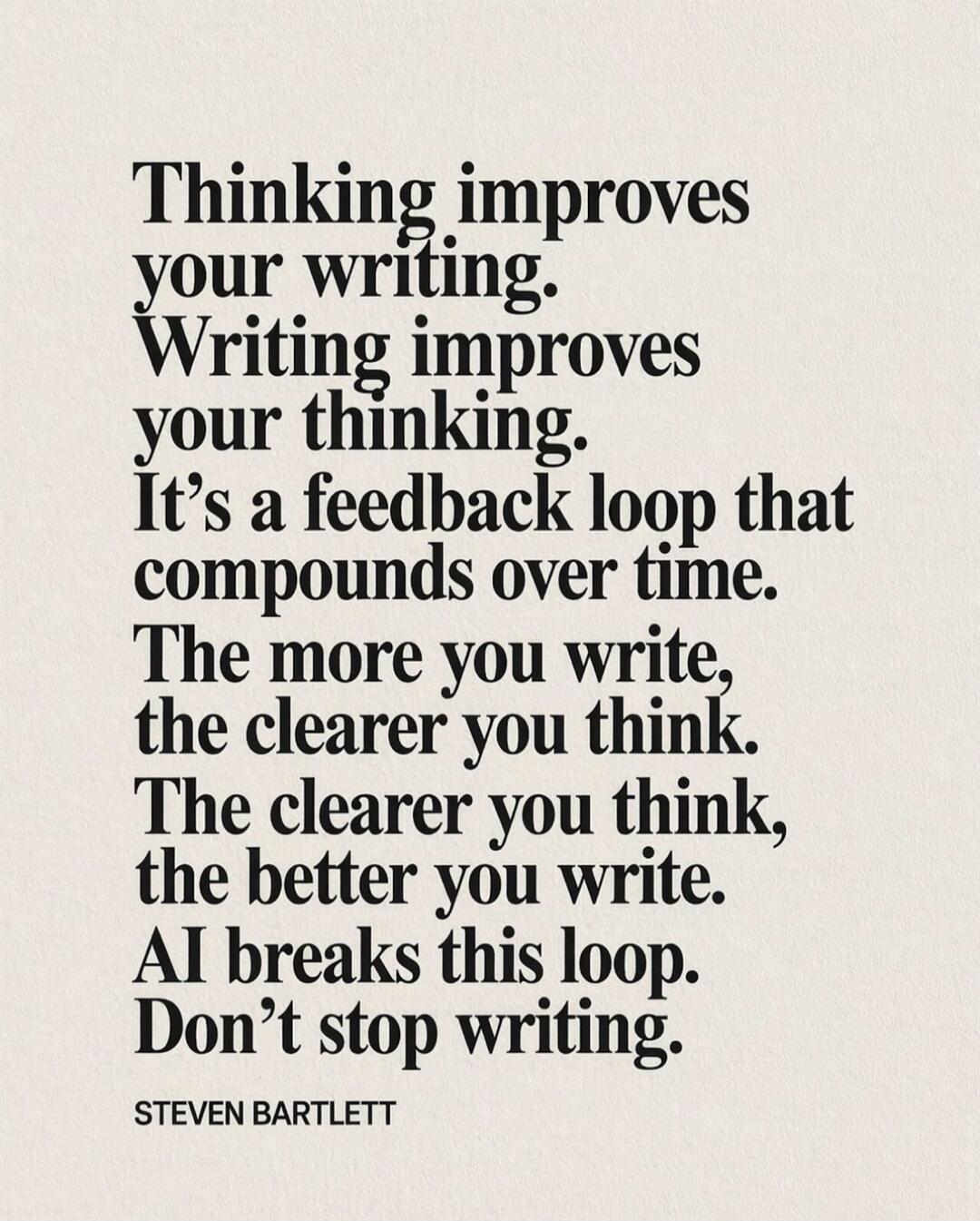Thinking improves your writing. Writing improves your thinking. It's a feedback loop that compounds over time. The more you write, the clearer you think. The clearer you think, the better you write. AI breaks this loop. Don't stop writing. STEVEN BARTLETT