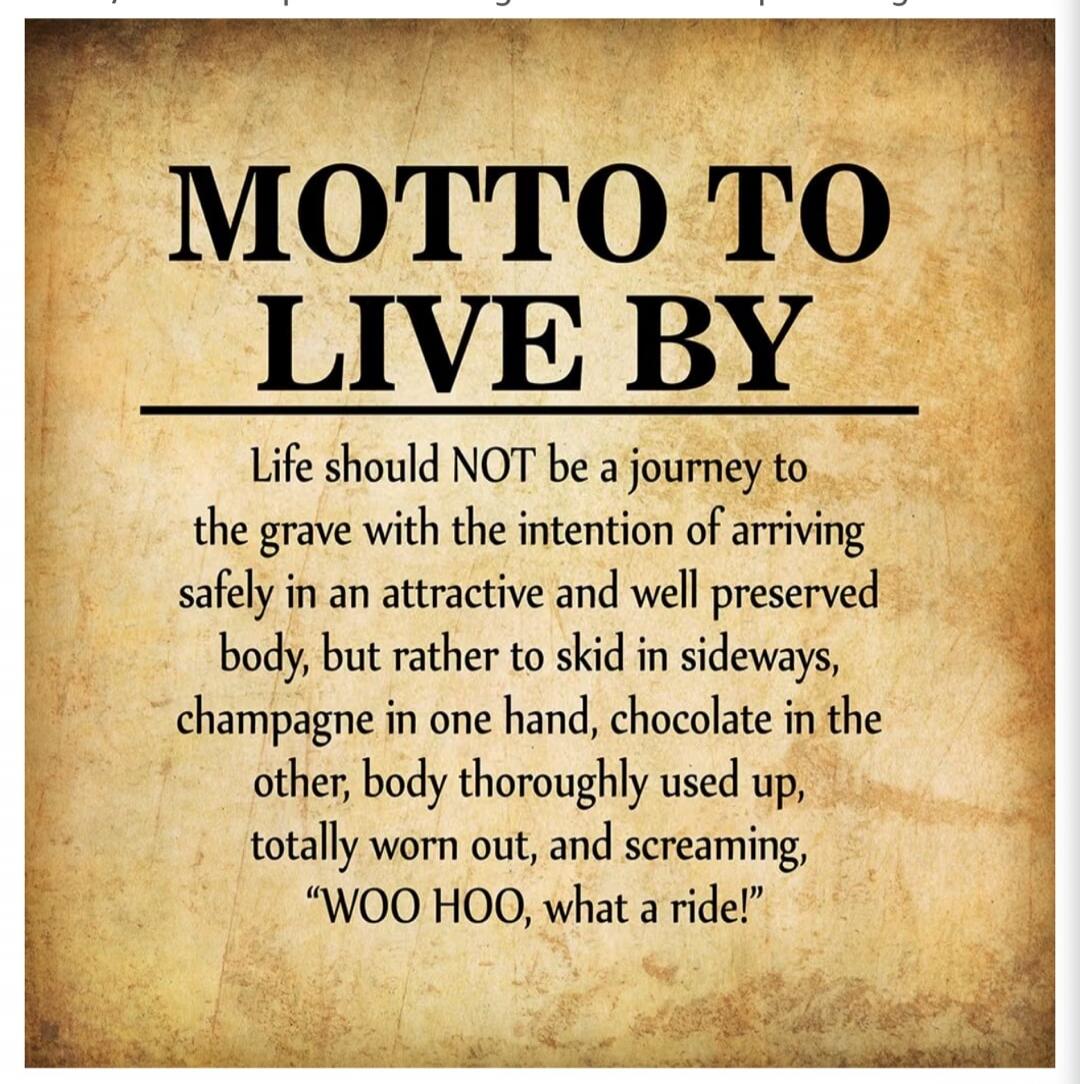 Motto to Live By. Life should NOT be a journey to the grave with the intention of arriving safely in an attractive and well preserved body, but rather to skid in sideways, champagne in one hand, chocolate in the other, body thoroughly used up, totally worn out, and screaming, “WOO HOO, what a ride!”