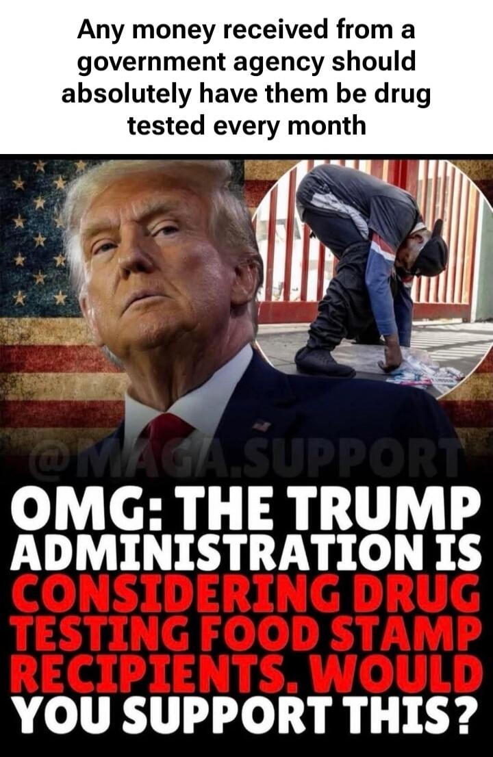 Any money received from a government agency should absolutely have them be drug tested every month. OMG: THE TRUMP ADMINISTRATION IS CONSIDERING DRUG TESTING FOOD STAMP RECIPIENTS. WOULD YOU SUPPORT THIS?