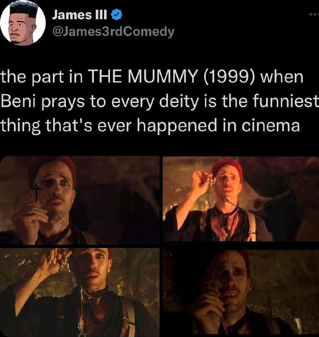 James Il lames3rdComedy the part in THE MUMMY 1999 when Beni prays to every deity is the funniest thing thats ever happened in cinema