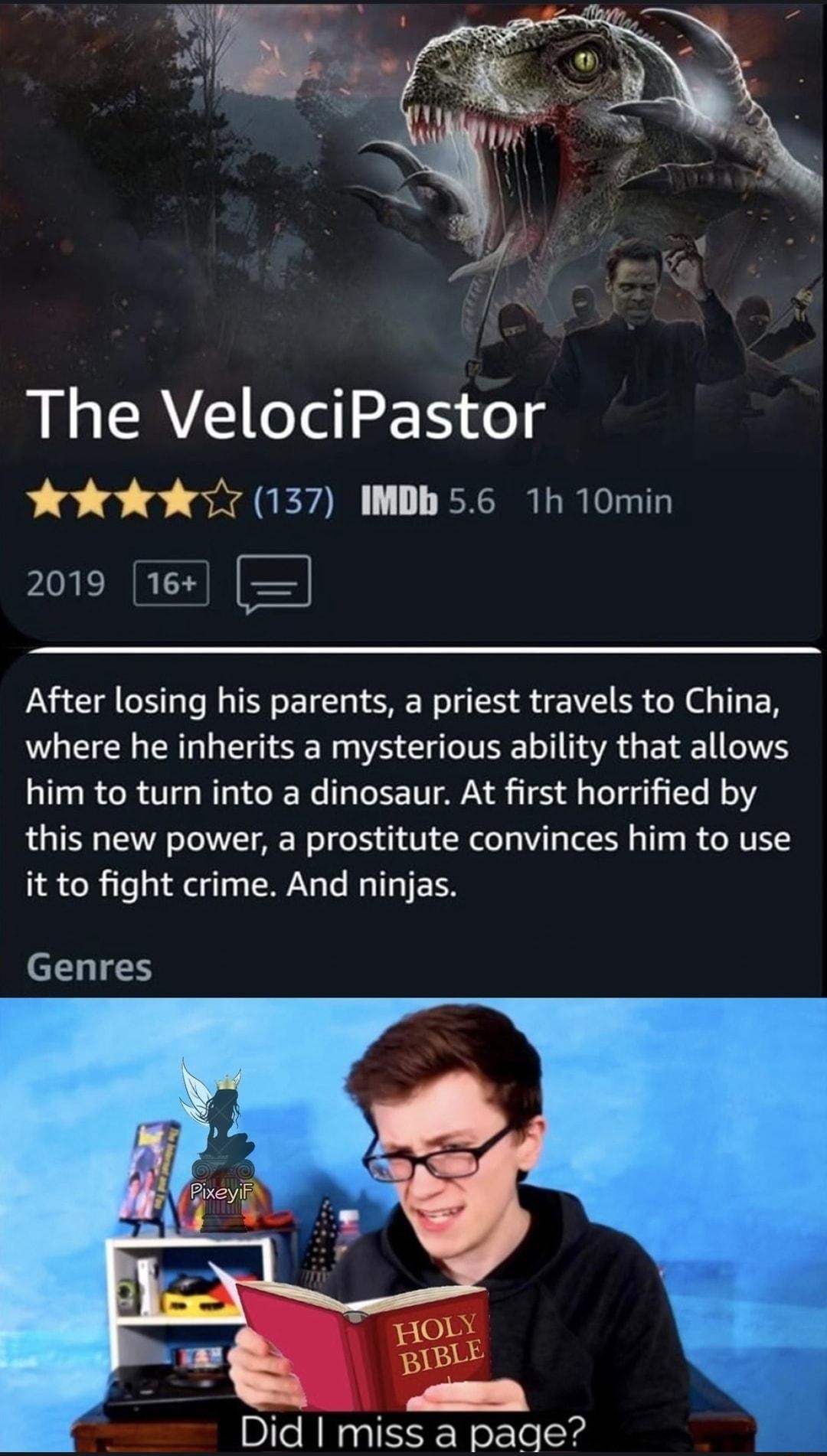 The VelociPastor Yk k7 137 IMDb 56 1h 10min YRR E After losing his parents a priest travels to China where he inherits a mysterious ability that allows him to turn into a dinosaur At first horrified by this new power a prostitute convinces him to use it to fight crime And ninjas Genres 3 Did miss a page