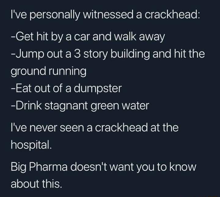 Ive personally witnessed a crackhead Get hit by a car and walk away Jump out a 3 story building and hit the felelVale N TalaTlgle Eat out of a dumpster Drink stagnant green water Ive never seen a crackhead at the hospital Big Pharma doesnt want you to know EElololVIQiaIH