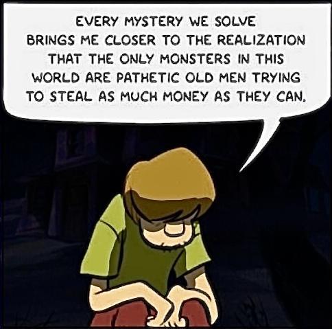 EVERY MYSTERY WE SOLVE BRINGS ME CLOSER TO THE REALIZATION THAT THE ONLY MONSTERS IN THIS WORLD ARE PATHETIC OLD MEN TRYING TO STEAL AS MUCH MONEY AS THEY CAN